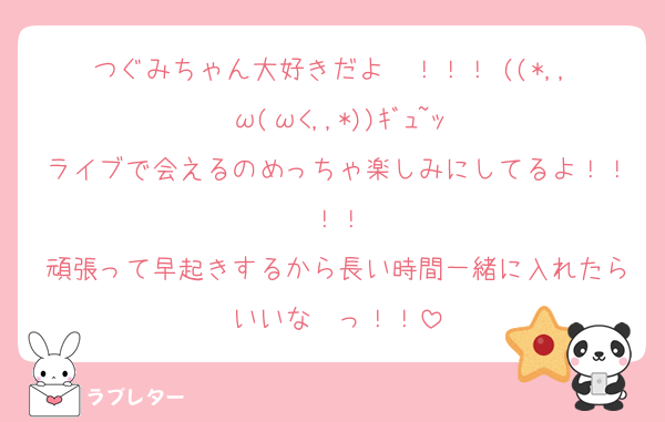 つぐみちゃん大好きだよ〜！！！♡((*,,•ω(ω<,,*))ｷﾞｭ~ｯ
ライブで会えるのめっちゃ楽しみにしてるよ！！！！
頑張って早起きするから長い時間一緒に入れたらいいな〜っ！！