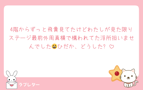 4階からずっと飛貴見てたけどわたしが見た限りステージ最前外周真横で構われてた浮所担いませんでした😃ひだか、どうした❓