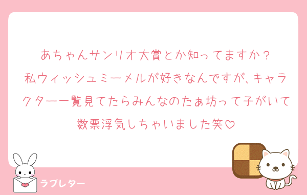 あちゃんサンリオ大賞とか知ってますか？
私ウィッシュミーメルが好きなんですが､キャラクター一覧見てたらみんなのたぁ坊って子がいて数票浮気しちゃいました笑