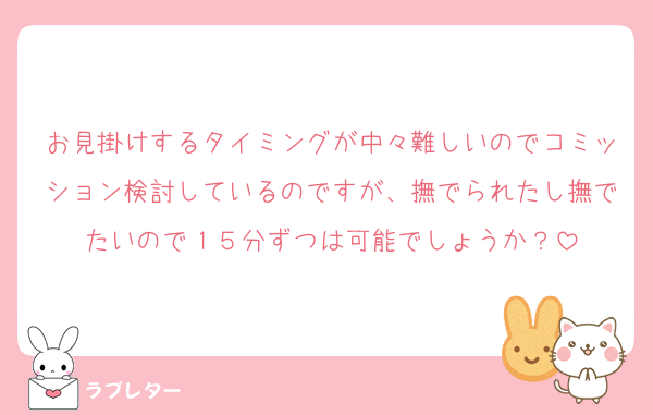 お見掛けするタイミングが中々難しいのでコミッション検討しているのですが、撫でられたし撫でたいので１５分ずつは可能でしょうか？