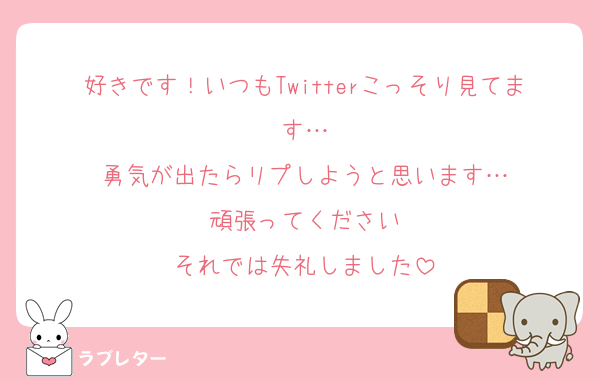 好きです！いつもTwitterこっそり見てます…
勇気が出たらリプしようと思います…
頑張ってください
それでは失礼しました
