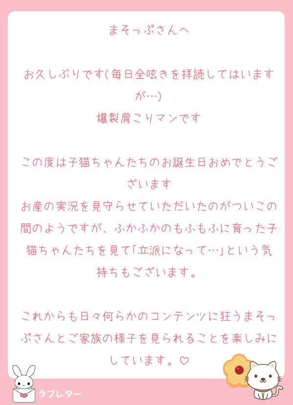 まそっぷさんへ

お久しぶりです(毎日全呟きを拝読してはいますが…)
爆裂肩こりマンです

この度は子猫ちゃんたちのお誕生日おめでとうございます
お産の実況を見守らせていただいたのがついこの間のようですが、ふかふかのもふもふに育った子猫ちゃんたちを見て｢立派になって…｣という気持ちもございます。

これからも日々何らかのコンテンツに狂うまそっぷさんとご家族の様子を見られることを楽しみにしています。