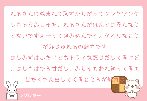 れあさんに絡まれて恥ずかしがってツンケツンケしちゃうみじゅを、れあさんがほんとはそんなことないですよーって包み込んでくスタイルなとこがみじゅれあの魅力です
はしみずはふたりともドライな感じだしてるけど、はしもはでろ甘だし、みじゅもおれ知ってるエピたくさん出してくるところが魅力