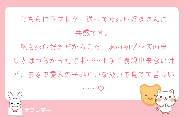 こちらにラブレター送ってたgkfr好きさんに共感です。
私もgkfr好きだからこそ、あの初グッズの出し方はつらかったです……上手く表現出来ないけど、まるで愛人の子みたいな扱いで見てて苦しい……