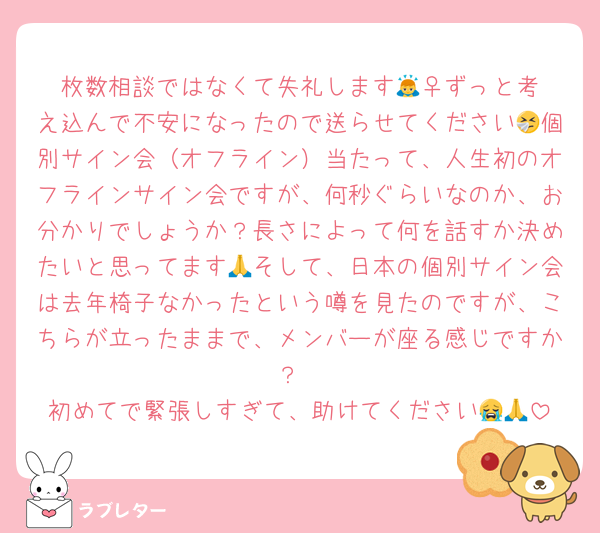 枚数相談ではなくて失礼します🙇‍♀️ずっと考え込んで不安になったので送らせてください🤧個別サイン会（オフライン）当たって、人生初のオフラインサイン会ですが、何秒ぐらいなのか、お分かりでしょうか？長さによって何を話すか決めたいと思ってます🙏そして、日本の個別サイン会は去年椅子なかったという噂を見たのですが、こちらが立ったままで、メンバーが座る感じですか？
初めてで緊張しすぎて、助けてください😭🙏