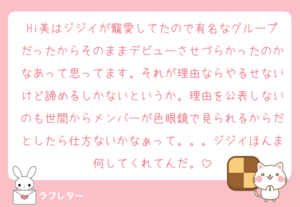 Hi美はジジイが寵愛してたので有名なグループだったからそのままデビューさせづらかったのかなあって思ってます。それが理由ならやるせないけど諦めるしかないというか。理由を公表しないのも世間からメンバーが色眼鏡で見られるからだとしたら仕方ないかなぁって。。。ジジイほんま何してくれてんだ。