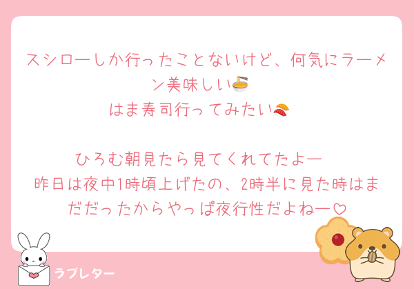 スシローしか行ったことないけど、何気にラーメン美味しい🍜
はま寿司行ってみたい🍣

ひろむ朝見たら見てくれてたよー
昨日は夜中1時頃上げたの、2時半に見た時はまだだったからやっぱ夜行性だよねー