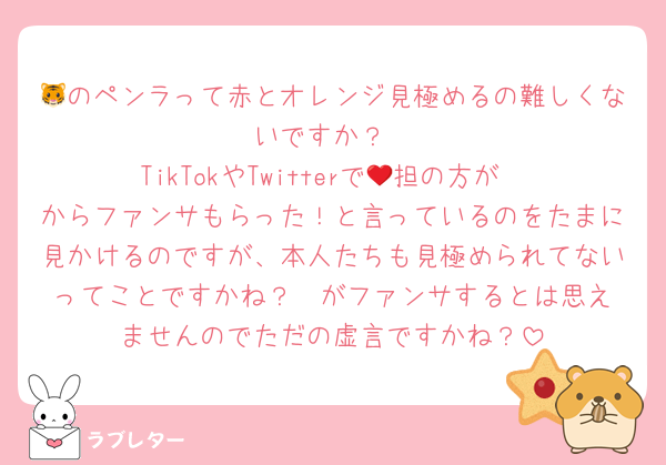 🐯のペンラって赤とオレンジ見極めるの難しくないですか？
TikTokやTwitterで🧡担の方が❤️からファンサもらった！と言っているのをたまに見かけるのですが、本人たちも見極められてないってことですかね？❤️がファンサするとは思えませんのでただの虚言ですかね？