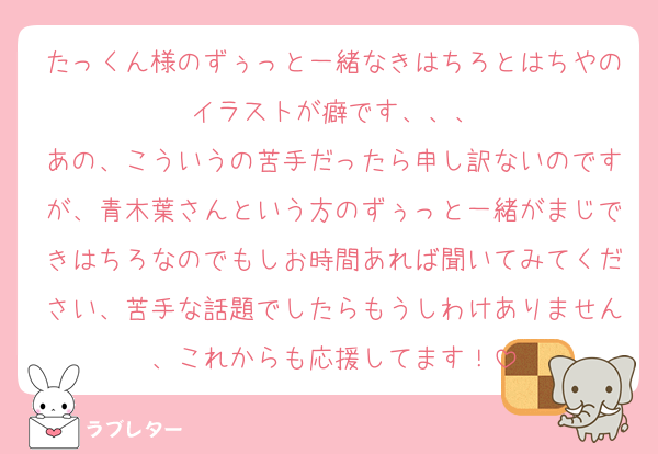 たっくん様のずぅっと一緒なきはちろとはちやのイラストが癖です、、、
あの、こういうの苦手だったら申し訳ないのですが、青木葉さんという方のずぅっと一緒がまじできはちろなのでもしお時間あれば聞いてみてください、苦手な話題でしたらもうしわけありません、これからも応援してます！