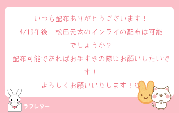 いつも配布ありがとうございます！
4/16午後　松田元太のインライの配布は可能でしょうか？
配布可能であればお手すきの際にお願いしたいです！
よろしくお願いいたします！