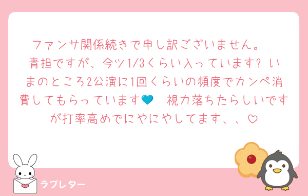 ファンサ関係続きで申し訳ございません。
青担ですが、今ツ1/3くらい入っています❕いまのところ2公演に1回くらいの頻度でカンペ消費してもらっています🥲💙視力落ちたらしいですが打率高めでにやにやしてます、、