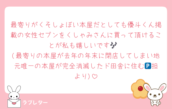 最寄りがくそしょぼい本屋だとしても優斗くん掲載の女性セブンをくしゃみさんに買って頂けることが私も嬉しいです🎶
(最寄りの本屋が去年の年末に閉店してしまい地元唯一の本屋が完全消滅したド田舎に住む🅿️担より)