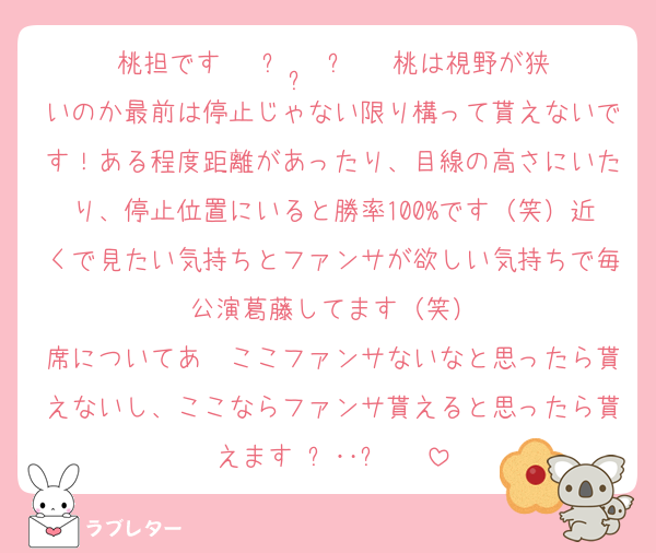桃担です ˘ ᴗ  ̫ ᴗ ˘ 桃は視野が狭いのか最前は停止じゃない限り構って貰えないです！ある程度距離があったり、目線の高さにいたり、停止位置にいると勝率100%です（笑）近くで見たい気持ちとファンサが欲しい気持ちで毎公演葛藤してます（笑）
席についてあ〜ここファンサないなと思ったら貰えないし、ここならファンサ貰えると思ったら貰えます₍ᐢ‥ᐢ₎ ♡
