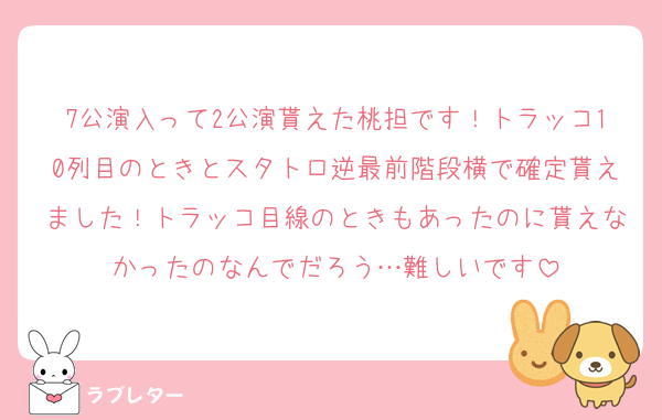 7公演入って2公演貰えた桃担です！トラッコ10列目のときとスタトロ逆最前階段横で確定貰えました！トラッコ目線のときもあったのに貰えなかったのなんでだろう…難しいです