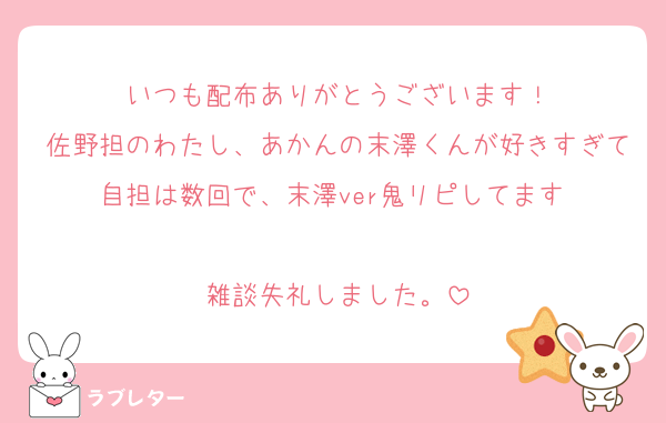 いつも配布ありがとうございます！
佐野担のわたし、あかんの末澤くんが好きすぎて自担は数回で、末澤ver鬼リピしてます♡

雑談失礼しました。
