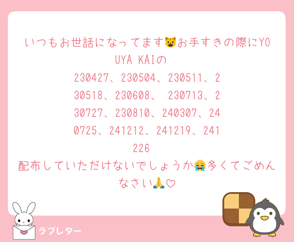 いつもお世話になってます😺お手すきの際にYOUYA KAIの
230427、230504、230511、230518、230608、 230713、230727、230810、240307、240725、241212、241219、241226
配布していただけないでしょうか😭多くてごめんなさい🙏