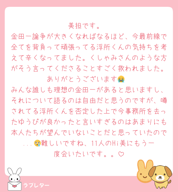 美担です。
金田一論争が大きくなればなるほど、今最前線で全てを背負って頑張ってる浮所くんの気持ちを考えて辛くなってました。くしゃみさんのような方がそう言ってくださることすごく救われました。ありがとうございます😭
みんな誰しも理想の金田一があると思いますし、それについて語るのは自由だと思うのですが、噂されてる浮所くんを否定した上で今事務所を去ったゆうぴが良かったと言いすぎるのはあまりにも本人たちが望んでいないことだと思っていたので...😢難しいですね、11人のHi美にもう一度会いたいです。。