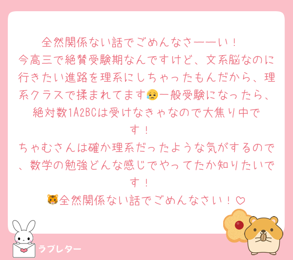 全然関係ない話でごめんなさーーい！
今高三で絶賛受験期なんですけど、文系脳なのに行きたい進路を理系にしちゃったもんだから、理系クラスで揉まれてます😥一般受験になったら、絶対数1A2BCは受けなきゃなので大焦り中です！
ちゃむさんは確か理系だったような気がするので、数学の勉強どんな感じでやってたか知りたいです！
🐯全然関係ない話でごめんなさい！