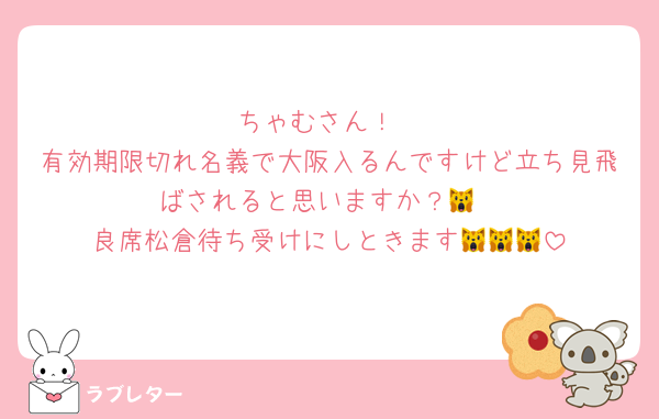 ちゃむさん！
有効期限切れ名義で大阪入るんですけど立ち見飛ばされると思いますか？🙀
良席松倉待ち受けにしときます🙀🙀🙀