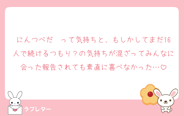 にんつべだ〜って気持ちと、もしかしてまだ16人で続けるつもり？の気持ちが混ざってみんなに会った報告されても素直に喜べなかった…
