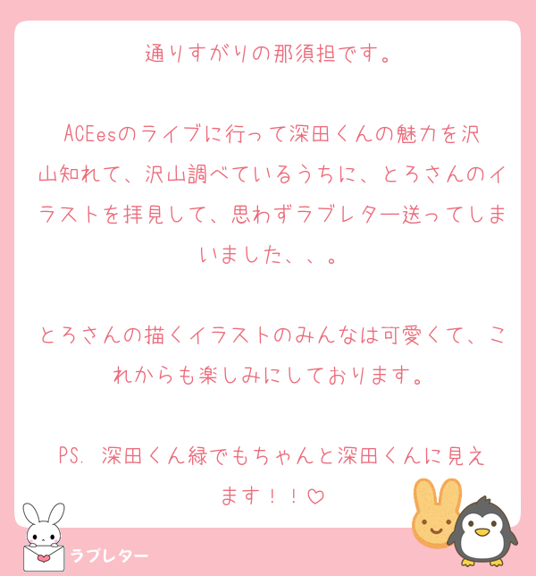 通りすがりの那須担です。

ACEesのライブに行って深田くんの魅力を沢山知れて、沢山調べているうちに、とろさんのイラストを拝見して、思わずラブレター送ってしまいました、、。

とろさんの描くイラストのみんなは可愛くて、これからも楽しみにしております。

PS. 深田くん緑でもちゃんと深田くんに見えます！！