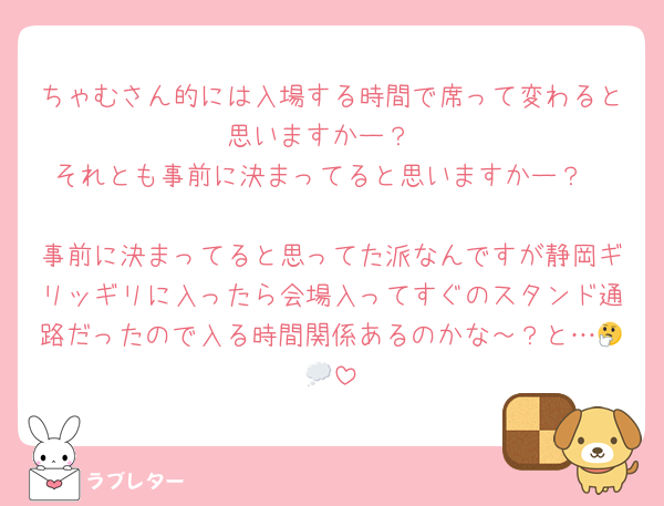 ちゃむさん的には入場する時間で席って変わると思いますかー？
それとも事前に決まってると思いますかー？

事前に決まってると思ってた派なんですが静岡ギリッギリに入ったら会場入ってすぐのスタンド通路だったので入る時間関係あるのかな～？と…🤔💭