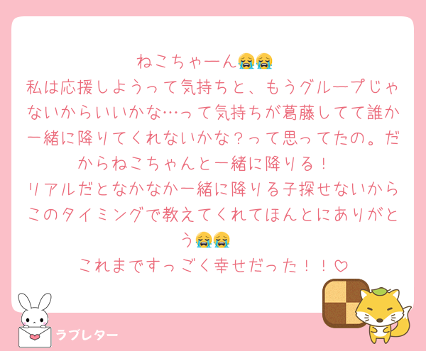 ねこちゃーん😭😭
私は応援しようって気持ちと、もうグループじゃないからいいかな…って気持ちが葛藤してて誰か一緒に降りてくれないかな？って思ってたの。だからねこちゃんと一緒に降りる！
リアルだとなかなか一緒に降りる子探せないからこのタイミングで教えてくれてほんとにありがとう😭😭
これまですっごく幸せだった！！