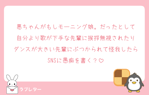 悪ちゃんがもしモーニング娘。だったとして
自分より歌が下手な先輩に挨拶無視されたり
ダンスが大きい先輩にぶつかられて怪我したら
SNSに愚痴を書く？