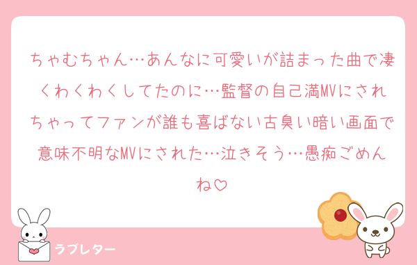 ちゃむちゃん…あんなに可愛いが詰まった曲で凄くわくわくしてたのに…監督の自己満MVにされちゃってファンが誰も喜ばない古臭い暗い画面で意味不明なMVにされた…泣きそう…愚痴ごめんね