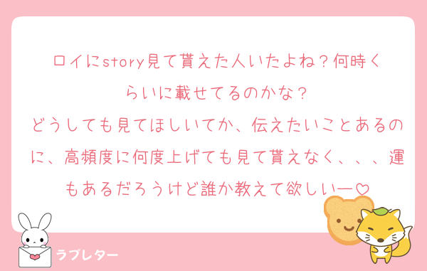 ロイにstory見て貰えた人いたよね？何時くらいに載せてるのかな？
どうしても見てほしいてか、伝えたいことあるのに、高頻度に何度上げても見て貰えなく、、、運もあるだろうけど誰か教えて欲しいー