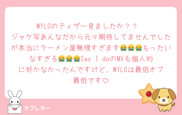 WYLOのティザー見ましたか？？
ジャケ写あんなだから元々期待してませんでしたが本当にラーメン屋無理すぎます😭😭😭もったいなすぎる😭😭😭Say I doのMVも個人的に好かなかったんですけど、WYLOは最低オブ最低です