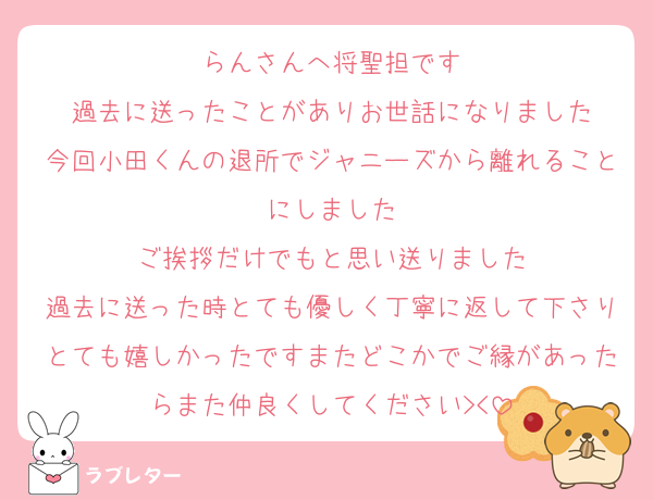 らんさんへ将聖担です
過去に送ったことがありお世話になりました
今回小田くんの退所でジャニーズから離れることにしました
ご挨拶だけでもと思い送りました
過去に送った時とても優しく丁寧に返して下さりとても嬉しかったですまたどこかでご縁があったらまた仲良くしてください‪><