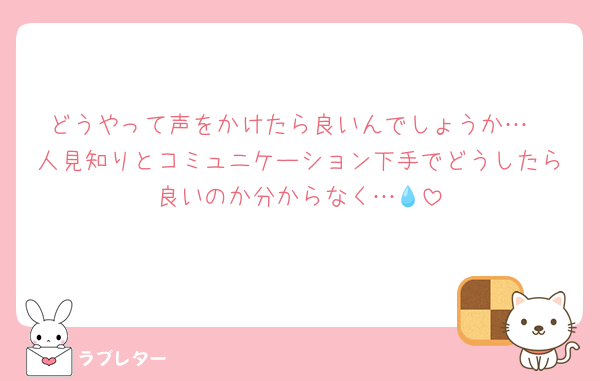 どうやって声をかけたら良いんでしょうか…
人見知りとコミュニケーション下手でどうしたら良いのか分からなく…💧