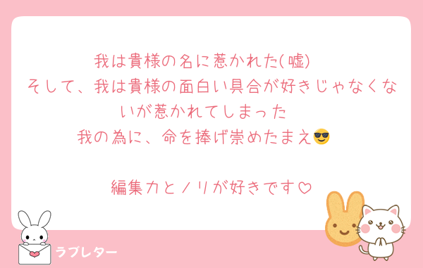 我は貴様の名に惹かれた(嘘)
そして、我は貴様の面白い具合が好きじゃなくないが惹かれてしまった
我の為に、命を捧げ崇めたまえ😎

編集力とノリが好きです