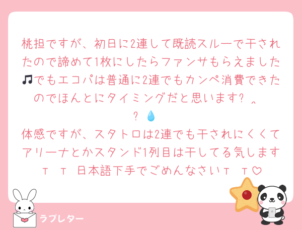 桃担ですが、初日に2連して既読スルーで干されたので諦めて1枚にしたらファンサもらえました🎵でもエコパは普通に2連でもカンペ消費できたのでほんとにタイミングだと思いますꌩ  ̫ ꌩ💧
体感ですが、スタトロは2連でも干されにくくてアリーナとかスタンド1列目は干してる気します‬т т 日本語下手でごめんなさい‬т т