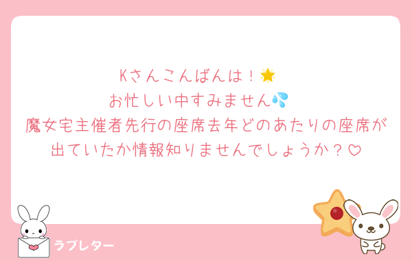 Kさんこんばんは！🌟
お忙しい中すみません💦
魔女宅主催者先行の座席去年どのあたりの座席が出ていたか情報知りませんでしょうか？