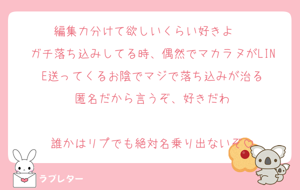 編集力分けて欲しいくらい好きよ♡♡♡
ガチ落ち込みしてる時、偶然でマカラヌがLINE送ってくるお陰でマジで落ち込みが治る
匿名だから言うぞ、好きだわ

誰かはリプでも絶対名乗り出ないぞ