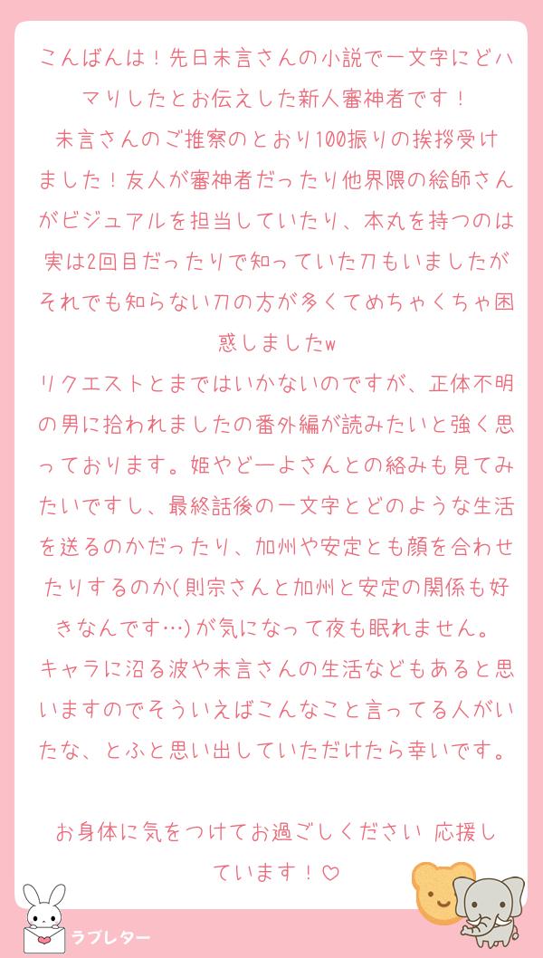 こんばんは！先日未言さんの小説で一文字にどハマりしたとお伝えした新人審神者です！
未言さんのご推察のとおり100振りの挨拶受けました！友人が審神者だったり他界隈の絵師さんがビジュアルを担当していたり、本丸を持つのは実は2回目だったりで知っていた刀もいましたがそれでも知らない刀の方が多くてめちゃくちゃ困惑しましたw
リクエストとまではいかないのですが、正体不明の男に拾われましたの番外編が読みたいと強く思っております。姫やどーよさんとの絡みも見てみたいですし、最終話後の一文字とどのような生活を送るのかだったり、加州や安定とも顔を合わせたりするのか(則宗さんと加州と安定の関係も好きなんです…)が気になって夜も眠れません。
キャラに沼る波や未言さんの生活などもあると思いますのでそういえばこんなこと言ってる人がいたな、とふと思い出していただけたら幸いです。
お身体に気をつけてお過ごしください☺️応援しています！