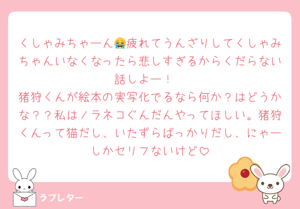 くしゃみちゃーん😭疲れてうんざりしてくしゃみちゃんいなくなったら悲しすぎるからくだらない話しよー！
猪狩くんが絵本の実写化でるなら何か？はどうかな？？私はノラネコぐんだんやってほしい。猪狩くんって猫だし、いたずらばっかりだし、にゃーしかセリフないけど