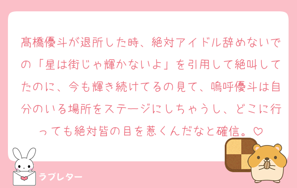 髙橋優斗が退所した時、絶対アイドル辞めないでの「星は街じゃ輝かないよ」を引用して絶叫してたのに、今も輝き続けてるの見て、嗚呼優斗は自分のいる場所をステージにしちゃうし、どこに行っても絶対皆の目を惹くんだなと確信。