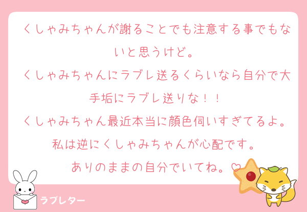 くしゃみちゃんが謝ることでも注意する事でもないと思うけど。
くしゃみちゃんにラブレ送るくらいなら自分で大手垢にラブレ送りな！！
くしゃみちゃん最近本当に顔色伺いすぎてるよ。私は逆にくしゃみちゃんが心配です。
ありのままの自分でいてね。