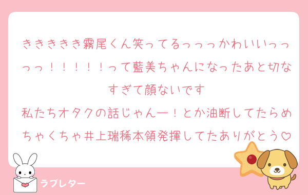 ききききき霧尾くん笑ってるっっっかわいいっっっっ！！！！！って藍美ちゃんになったあと切なすぎて顔ないです
私たちオタクの話じゃんー！とか油断してたらめちゃくちゃ井上瑞稀本領発揮してたありがとう