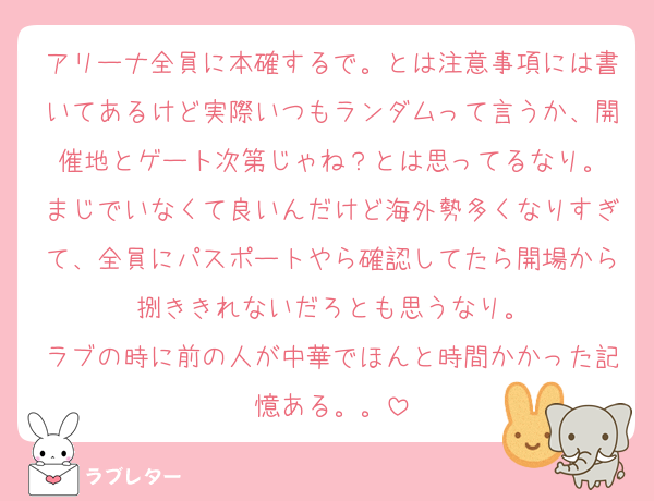 アリーナ全員に本確するで。とは注意事項には書いてあるけど実際いつもランダムって言うか、開催地とゲート次第じゃね？とは思ってるなり。
まじでいなくて良いんだけど海外勢多くなりすぎて、全員にパスポートやら確認してたら開場から捌ききれないだろとも思うなり。
ラブの時に前の人が中華でほんと時間かかった記憶ある。。