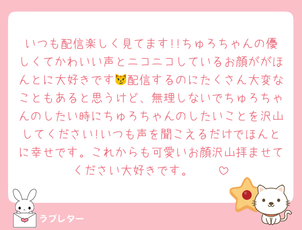 いつも配信楽しく見てます!!ちゅろちゃんの優しくてかわいい声とニコニコしているお顔ががほんとに大好きです😼配信するのにたくさん大変なこともあると思うけど、無理しないでちゅろちゃんのしたい時にちゅろちゃんのしたいことを沢山してください!いつも声を聞こえるだけでほんとに幸せです。これからも可愛いお顔沢山拝ませてください大好きです。🥲🥲