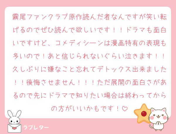 霧尾ファンクラブ原作読んだ者なんですが笑い転げるのでぜひ読んで欲しいです！！ドラマも面白いですけど、コメディシーンは漫画特有の表現も多いので！あと信じられないぐらい泣きます！！久しぶりに嫌なこと忘れてデトックス出来ました！！後悔させません！！！ただ展開の面白さがあるので先にドラマで知りたい場合は終わってからの方がいいかもです！
