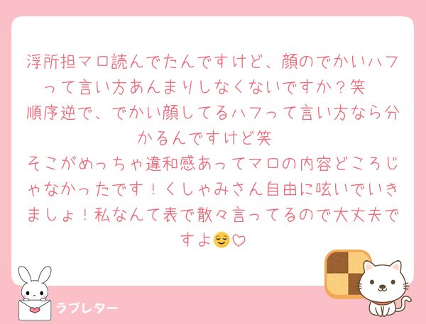 浮所担マロ読んでたんですけど、顔のでかいハフって言い方あんまりしなくないですか？笑
順序逆で、でかい顔してるハフって言い方なら分かるんですけど笑
そこがめっちゃ違和感あってマロの内容どころじゃなかったです！くしゃみさん自由に呟いでいきましょ！私なんて表で散々言ってるので大丈夫ですよ😌