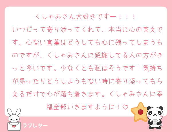 くしゃみさん大好きですー！！！♡
いつだって寄り添ってくれて、本当に心の支えです。心ない言葉はどうしても心に残ってしまうものですが、くしゃみさんに感謝してる人の方がきっと多いです。少なくとも私はそうです！気持ちが昂ったりどうしようもない時に寄り添ってもらえるだけで心が落ち着きます。くしゃみさんに幸福全部いきますように！