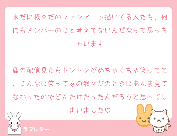 未だに我々だのファンアート描いてる人たち、何にもメンバーのこと考えてないんだなって思っちゃいます

鹿の配信見たらトントンがめちゃくちゃ笑ってて、こんなに笑ってるの我々だのときにあんま見てなかったのでどんだけだったんだろうと思ってしまいました