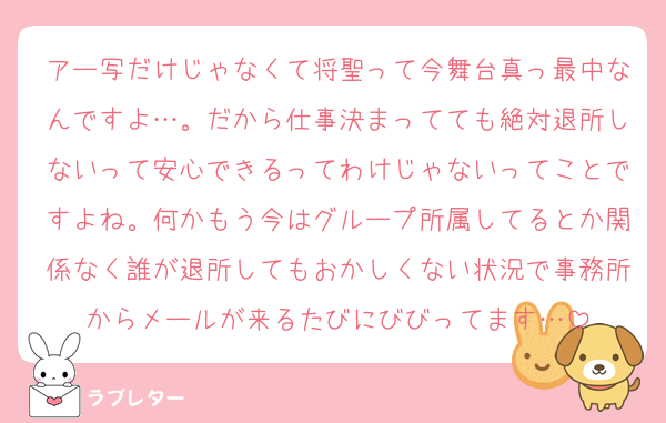 アー写だけじゃなくて将聖って今舞台真っ最中なんですよ…。だから仕事決まってても絶対退所しないって安心できるってわけじゃないってことですよね。何かもう今はグループ所属してるとか関係なく誰が退所してもおかしくない状況で事務所からメールが来るたびにびびってます…