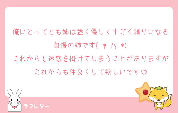 俺にとってとも姉は強く優しくすごく頼りになる自慢の姉です( * ॑꒳ ॑*)
これからも迷惑を掛けてしまうことがありますがこれからも仲良くして欲しいです